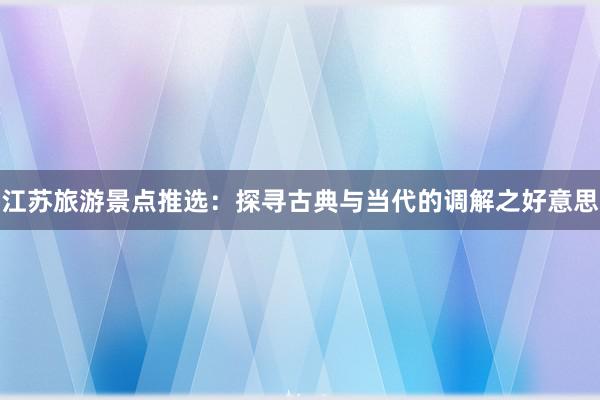 江苏旅游景点推选：探寻古典与当代的调解之好意思